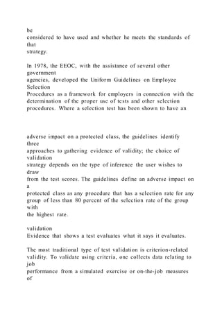 be
considered to have used and whether he meets the standards of
that
strategy.
In 1978, the EEOC, with the assistance of several other
government
agencies, developed the Uniform Guidelines on Employee
Selection
Procedures as a framework for employers in connection with the
determination of the proper use of tests and other selection
procedures. Where a selection test has been shown to have an
adverse impact on a protected class, the guidelines identify
three
approaches to gathering evidence of validity; the choice of
validation
strategy depends on the type of inference the user wishes to
draw
from the test scores. The guidelines define an adverse impact on
a
protected class as any procedure that has a selection rate for any
group of less than 80 percent of the selection rate of the group
with
the highest rate.
validation
Evidence that shows a test evaluates what it says it evaluates.
The most traditional type of test validation is criterion-related
validity. To validate using criteria, one collects data relating to
job
performance from a simulated exercise or on-the-job measures
of
 