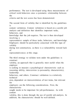 performance. The test is developed using these measurements of
critical work behaviors once a systematic relationship between
the
criteria and the test scores has been demonstrated.
The second form of validity that is identified by the guidelines
is
content validation. Content validation is based on a careful job
analysis and definition that identifies important tasks,
behaviors, and
knowledge that the job requires. The test is then developed
involving a
representative sample of these tasks, behaviors, and knowledge.
Employers should be particularly concerned with this type of
validity
during test construction, as there is a vulnerability toward lack
of
representativeness at this stage.
The third strategy to validate tests under the guidelines is
construct
validity, an approach that is generally most useful when the
employer
is seeking to measure a psychological characteristic such as
reasoning ability, introversion (a personality characteristic),
leadership
behaviors, and others. Construct validation is a relatively
technical
area, dependent on intercorrelation of test items, but relevant
for
employers are the following considerations. First, the
characteristic
sought needs to be important for job performance. As with
content
validity, this is done through the use of careful job analysis. In
addition, the characteristic should be well defined.
 