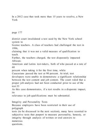 In a 2012 case that took more than 15 years to resolve, a New
York
page 177
district court invalidated a test used by the New York school
system to
license teachers. A class of teachers had challenged the test in
1996,
claiming that it was not a valid measure of qualification to
teach.
Further, the teachers charged, the test disparately impacted
African-
American and Latinx test-takers, both of who passed at a rate of
60
percent when taking it for the first time, while
Caucasians passed the test at 90 percent. At trial, test
developers were unable to demonstrate a significant relationship
between the test content and job content. The court ruled that a
proper job analysis had not been conducted prior to use of the
test.33
As this case demonstrates, if a test results in a disparate impact,
its
relevance to job qualifications must be substantial.
Integrity and Personality Tests
Because employers have been restricted in their use of
polygraph
tests (to be discussed in the next section), many have resorted to
subjective tests that purport to measure personality, honesty, or
integrity through analysis of written or oral answers to
numerous
questions.
 