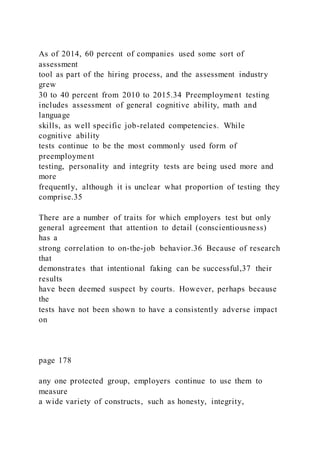 As of 2014, 60 percent of companies used some sort of
assessment
tool as part of the hiring process, and the assessment industry
grew
30 to 40 percent from 2010 to 2015.34 Preemployment testing
includes assessment of general cognitive ability, math and
language
skills, as well specific job-related competencies. While
cognitive ability
tests continue to be the most commonly used form of
preemployment
testing, personality and integrity tests are being used more and
more
frequently, although it is unclear what proportion of testing they
comprise.35
There are a number of traits for which employers test but only
general agreement that attention to detail (conscientiousness)
has a
strong correlation to on-the-job behavior.36 Because of research
that
demonstrates that intentional faking can be successful,37 their
results
have been deemed suspect by courts. However, perhaps because
the
tests have not been shown to have a consistently adverse impact
on
page 178
any one protected group, employers continue to use them to
measure
a wide variety of constructs, such as honesty, integrity,
 