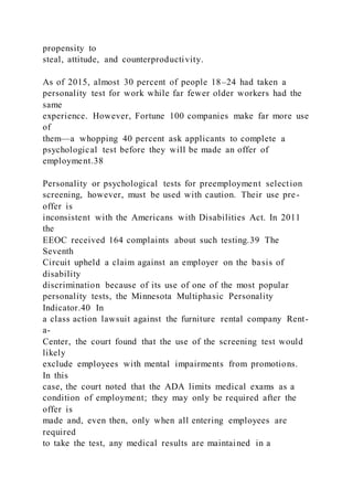propensity to
steal, attitude, and counterproductivity.
As of 2015, almost 30 percent of people 18–24 had taken a
personality test for work while far fewer older workers had the
same
experience. However, Fortune 100 companies make far more use
of
them—a whopping 40 percent ask applicants to complete a
psychological test before they will be made an offer of
employment.38
Personality or psychological tests for preemployment selection
screening, however, must be used with caution. Their use pre-
offer is
inconsistent with the Americans with Disabilities Act. In 2011
the
EEOC received 164 complaints about such testing.39 The
Seventh
Circuit upheld a claim against an employer on the basis of
disability
discrimination because of its use of one of the most popular
personality tests, the Minnesota Multiphasic Personality
Indicator.40 In
a class action lawsuit against the furniture rental company Rent-
a-
Center, the court found that the use of the screening test would
likely
exclude employees with mental impairments from promotions.
In this
case, the court noted that the ADA limits medical exams as a
condition of employment; they may only be required after the
offer is
made and, even then, only when all entering employees are
required
to take the test, any medical results are maintained in a
 