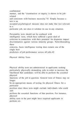 confidential
manner, and the “examination or inquiry is shown to be job-
related
and consistent with business necessity.”41 Simply because a
test is an
accepted psychological measure does not make that test relevant
to a
particular job, nor does it validate its use in any situation.
Personality tests should not be confused with
intelligence tests, which have suffered a great deal of
criticism in connection with their potential for disparate impact
discrimination against various minority groups. Notwithstanding
these
concerns, basic intelligence testing does remain one of the
single best
predictors of job performance across all jobs.42
Physical Ability Tests
Physical ability tests are administered to applicants seeking
particularly physically demanding jobs in order to increase the
likelihood that candidates will be able to perform the essential
physical
functions of the job in question. General tests of fitness may no
longer
be an appropriate means of testing for physical fitness for a
particular
position since these tests might exclude individuals who could
still
perform the essential functions of that position. For instance,
physical
ability tests in the past might have required applicants to
perform sit-
 