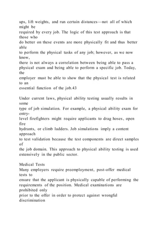 ups, lift weights, and run certain distances—not all of which
might be
required by every job. The logic of this test approach is that
those who
do better on these events are more physically fit and thus better
able
to perform the physical tasks of any job; however, as we now
know,
there is not always a correlation between being able to pass a
physical exam and being able to perform a specific job. Today,
the
employer must be able to show that the physical test is related
to an
essential function of the job.43
Under current laws, physical ability testing usually results in
some
type of job simulation. For example, a physical ability exam for
entry-
level firefighters might require applicants to drag hoses, open
fire
hydrants, or climb ladders. Job simulations imply a content
approach
to test validation because the test components are direct samples
of
the job domain. This approach to physical ability testing is used
extensively in the public sector.
Medical Tests
Many employers require preemployment, post-offer medical
tests to
ensure that the applicant is physically capable of performing the
requirements of the position. Medical examinations are
prohibited only
prior to the offer in order to protect against wrongful
discrimination
 