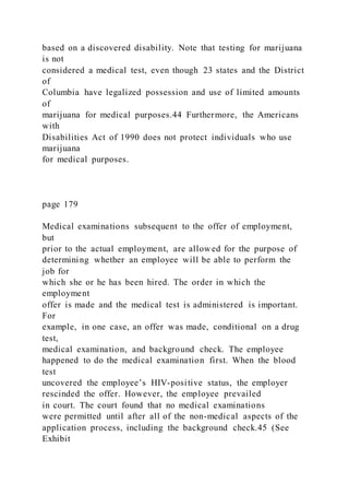 based on a discovered disability. Note that testing for marijuana
is not
considered a medical test, even though 23 states and the District
of
Columbia have legalized possession and use of limited amounts
of
marijuana for medical purposes.44 Furthermore, the Americans
with
Disabilities Act of 1990 does not protect individuals who use
marijuana
for medical purposes.
page 179
Medical examinations subsequent to the offer of employment,
but
prior to the actual employment, are allowed for the purpose of
determining whether an employee will be able to perform the
job for
which she or he has been hired. The order in which the
employment
offer is made and the medical test is administered is important.
For
example, in one case, an offer was made, conditional on a drug
test,
medical examination, and background check. The employee
happened to do the medical examination first. When the blood
test
uncovered the employee’s HIV-positive status, the employer
rescinded the offer. However, the employee prevailed
in court. The court found that no medical examinations
were permitted until after all of the non-medical aspects of the
application process, including the background check.45 (See
Exhibit
 