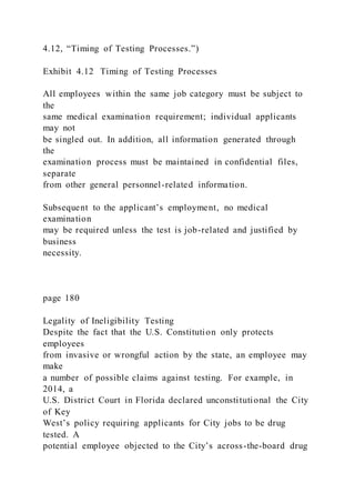4.12, “Timing of Testing Processes.”)
Exhibit 4.12 Timing of Testing Processes
All employees within the same job category must be subject to
the
same medical examination requirement; individual applicants
may not
be singled out. In addition, all information generated through
the
examination process must be maintained in confidential files,
separate
from other general personnel-related information.
Subsequent to the applicant’s employment, no medical
examination
may be required unless the test is job-related and justified by
business
necessity.
page 180
Legality of Ineligibility Testing
Despite the fact that the U.S. Constitution only protects
employees
from invasive or wrongful action by the state, an employee may
make
a number of possible claims against testing. For example, in
2014, a
U.S. District Court in Florida declared unconstitutional the City
of Key
West’s policy requiring applicants for City jobs to be drug
tested. A
potential employee objected to the City’s across-the-board drug
 