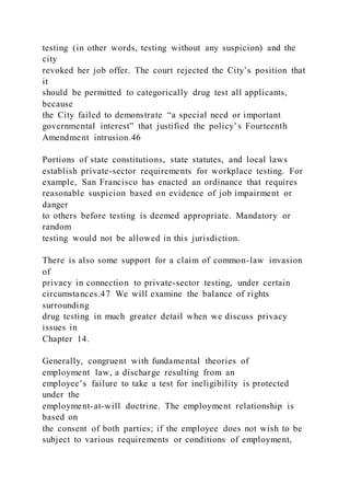 testing (in other words, testing without any suspicion) and the
city
revoked her job offer. The court rejected the City’s position that
it
should be permitted to categorically drug test all applicants,
because
the City failed to demonstrate “a special need or important
governmental interest” that justified the policy’s Fourteenth
Amendment intrusion.46
Portions of state constitutions, state statutes, and local laws
establish private-sector requirements for workplace testing. For
example, San Francisco has enacted an ordinance that requires
reasonable suspicion based on evidence of job impairment or
danger
to others before testing is deemed appropriate. Mandatory or
random
testing would not be allowed in this jurisdiction.
There is also some support for a claim of common-law invasion
of
privacy in connection to private-sector testing, under certain
circumstances.47 We will examine the balance of rights
surrounding
drug testing in much greater detail when we discuss privacy
issues in
Chapter 14.
Generally, congruent with fundamental theories of
employment law, a discharge resulting from an
employee’s failure to take a test for ineligibility is protected
under the
employment-at-will doctrine. The employment relationship is
based on
the consent of both parties; if the employee does not wish to be
subject to various requirements or conditions of employment,
 