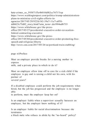 hate-crimes_us_593071f5e4b010df62cc7671?ixp
https://www.washingtonpost.com/politics/trump-administration-
plans-to-minimize-civil-rights-efforts-in-
agencies/2017/05/29/922fc1b2-39a7-11e7-a058-
ddbb23c75d82_story.html?utm_term=.da1984adb735
https://www.whitehouse.gov/the-press-
office/2017/03/27/presidential-executive-order-revocation-
federal-contracting-executive
https://www.whitehouse.gov/the-press-
office/2017/05/04/presidential-executive-order-promoting-free-
speech-and-religious-liberty
http://www.cnn.com/2017/05/26/us/portland-train-stabbing/
page xiiPreface
Must an employer provide breaks for a nursing mother to
express
milk, and a private place in which to do it?
Must an employee allow time off to care for a sick child if the
employee is gay and is raising a child not his own, with his
partner of
several years?
If a disabled employee could perform the job requirements when
hired, but the job has progressed and the employee is no longer
able
to perform, must the employer keep her on?
Is an employer liable when a supervisor sexually harasses an
employee, but the employer knew nothing of it?
Is an employer liable for racial discrimination because she
terminates
a black male who refuses to abide by the “no-beard” policy?
 