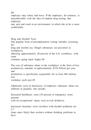 the
employee may refuse and leave. If the employee, for instance, is
uncomfortable with the idea of random drug testing, that
employee
may quit and work in an environment in which she or he is more
comfortable.
Drug and Alcohol Tests
One popular form of preemployment testing includes screening
for
drug and alcohol use. Illegal substances are prevalent in
workplaces,
affecting approximately 20 percent of the U.S. workforce, with
some
estimates going much higher.48
The cost of substance abuse in the workplace in the form of lost
productivity amounts to approximately $276 billion per year,
and
alcoholism is specifically responsible for at least 500 million
lost
workdays each year.49
Additional costs to businesses of employee substance abuse are
difficult to quantify, but include:
Increased healthcare costs (35 percent of emergency room
patients
with an occupational injury were at-risk drinkers);
Increased insurance costs (workers with alcohol problems are
2.7
times more likely than workers without drinking problems to
have
 