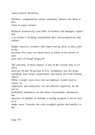injury-related absences);
Workers’ compensation claims (substance abusers file three to
five
times as many claims);
Reduced productivity (one-fifth of workers and managers report
that
a co-worker’s drinking jeopardized their own productivity and
safety);
Higher turnover (workers who report having three or more jobs
in the
previous five years are about twice as likely to be current or
past
year users of illegal drugs).50
The enormity of these figures is one of the reasons why as of
2015,
between 48 and 58 percent of U.S. workplaces test for drugs,
including most larger corporations and nearly all of the Fortune
500.51
While it might seem clear why an employer would want to
ensure its
employees and contractors are not affected negatively by the
use of
prohibited substances (or the abuse of permitted substances),
the
question of whether to institute a testing program is not as easy
as it
might seem. Consider the costs weighed against the benefits in
the
page 181
 