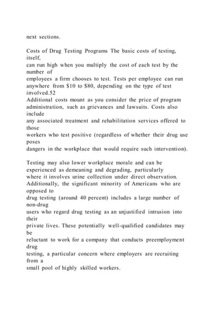 next sections.
Costs of Drug Testing Programs The basic costs of testing,
itself,
can run high when you multiply the cost of each test by the
number of
employees a firm chooses to test. Tests per employee can run
anywhere from $10 to $80, depending on the type of test
involved.52
Additional costs mount as you consider the price of program
administration, such as grievances and lawsuits. Costs also
include
any associated treatment and rehabilitation services offered to
those
workers who test positive (regardless of whether their drug use
poses
dangers in the workplace that would require such intervention).
Testing may also lower workplace morale and can be
experienced as demeaning and degrading, particularly
where it involves urine collection under direct observation.
Additionally, the significant minority of Americans who are
opposed to
drug testing (around 40 percent) includes a large number of
non-drug
users who regard drug testing as an unjustified intrusion into
their
private lives. These potentially well-qualified candidates may
be
reluctant to work for a company that conducts preemployment
drug
testing, a particular concern where employers are recruiting
from a
small pool of highly skilled workers.
 