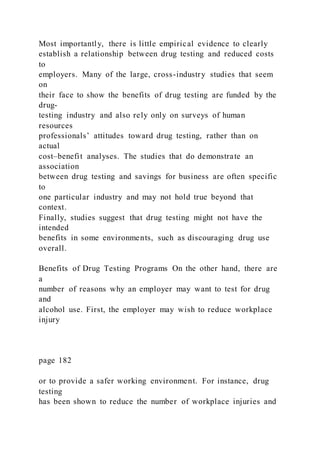 Most importantly, there is little empirical evidence to clearly
establish a relationship between drug testing and reduced costs
to
employers. Many of the large, cross-industry studies that seem
on
their face to show the benefits of drug testing are funded by the
drug-
testing industry and also rely only on surveys of human
resources
professionals’ attitudes toward drug testing, rather than on
actual
cost–benefit analyses. The studies that do demonstrate an
association
between drug testing and savings for business are often specific
to
one particular industry and may not hold true beyond that
context.
Finally, studies suggest that drug testing might not have the
intended
benefits in some environments, such as discouraging drug use
overall.
Benefits of Drug Testing Programs On the other hand, there are
a
number of reasons why an employer may want to test for drug
and
alcohol use. First, the employer may wish to reduce workplace
injury
page 182
or to provide a safer working environment. For instance, drug
testing
has been shown to reduce the number of workplace injuries and
 