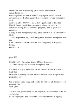authorized the drug testing (also called biochemical
surveillance, in
more legalistic terms) of federal employees under certain
circumstances. It also required government service contractors
with
contracts of $100,000 or more to be performed within the
United States to publish a statement about the Act, to
establish a drug-free awareness program, and to give each
employee
a copy of the workplace policy. (See Exhibits 4.13, “Executive
Order
12564, September 15, 1986: Drug-Free Federal Workplace Act,”
and
4.14, “Benefits and Drawbacks of a Drug-Free Workplace
Policy
(DFWP).”)
page 183
Exhibit 4.13 Executive Order 12564, September
15, 1986: Drug-Free Federal Workplace Act
I, Ronald Reagan, President of the United States of America,
find that:
Drug use is having serious adverse effects upon a significant
proportion of
the national work force and results in billions of dollars of lost
productivity
each year;
The Federal government, as an employer, is concerned with the
well-being
of its employees, the successful accomplishment of agency
 