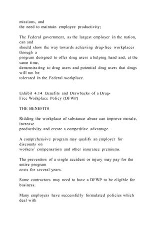 missions, and
the need to maintain employee productivity;
The Federal government, as the largest employer in the nation,
can and
should show the way towards achieving drug-free workplaces
through a
program designed to offer drug users a helping hand and, at the
same time,
demonstrating to drug users and potential drug users that drugs
will not be
tolerated in the Federal workplace.
Exhibit 4.14 Benefits and Drawbacks of a Drug-
Free Workplace Policy (DFWP)
THE BENEFITS
Ridding the workplace of substance abuse can improve morale,
increase
productivity and create a competitive advantage.
A comprehensive program may qualify an employer for
discounts on
workers’ compensation and other insurance premiums.
The prevention of a single accident or injury may pay for the
entire program
costs for several years.
Some contractors may need to have a DFWP to be eligible for
business.
Many employers have successfully formulated policies which
deal with
 