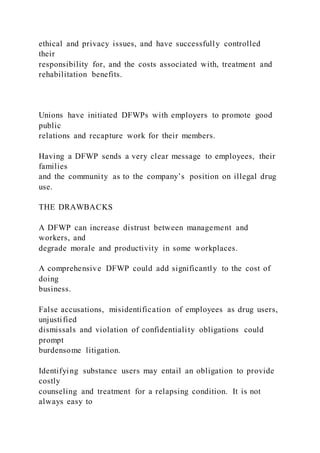 ethical and privacy issues, and have successfully controlled
their
responsibility for, and the costs associated with, treatment and
rehabilitation benefits.
Unions have initiated DFWPs with employers to promote good
public
relations and recapture work for their members.
Having a DFWP sends a very clear message to employees, their
families
and the community as to the company’s position on illegal drug
use.
THE DRAWBACKS
A DFWP can increase distrust between management and
workers, and
degrade morale and productivity in some workplaces.
A comprehensive DFWP could add significantly to the cost of
doing
business.
False accusations, misidentification of employees as drug users,
unjustified
dismissals and violation of confidentiality obligations could
prompt
burdensome litigation.
Identifying substance users may entail an obligation to provide
costly
counseling and treatment for a relapsing condition. It is not
always easy to
 