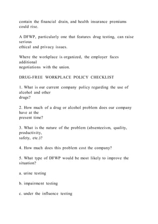 contain the financial drain, and health insurance premiums
could rise.
A DFWP, particularly one that features drug testing, can raise
serious
ethical and privacy issues.
Where the workplace is organized, the employer faces
additional
negotiations with the union.
DRUG-FREE WORKPLACE POLICY CHECKLIST
1. What is our current company policy regarding the use of
alcohol and other
drugs?
2. How much of a drug or alcohol problem does our company
have at the
present time?
3. What is the nature of the problem (absenteeism, quality,
productivity,
safety, etc.)?
4. How much does this problem cost the company?
5. What type of DFWP would be most likely to improve the
situation?
a. urine testing
b. impairment testing
c. under the influence testing
 