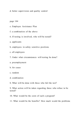 d. better supervision and quality control
page 184
e. Employee Assistance Plan
f. a combination of the above
6. If testing is involved, who will be tested?
a. applicants
b. employees in safety sensitive positions
c. all employees
7. Under what circumstances will testing be done?
a. preemployment
b. for cause
c. random
d. combination
8. What will be done with those who fail the test?
9. What action will be taken regarding those who refuse to be
tested?
10. What would be the costs of such a program?
11. What would be the benefits? How much would the problems
 