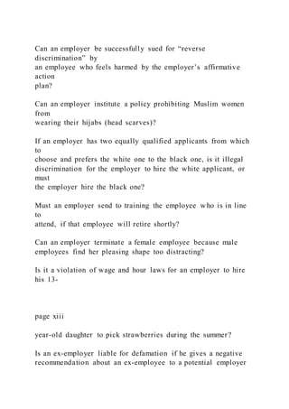Can an employer be successfully sued for “reverse
discrimination” by
an employee who feels harmed by the employer’s affirmative
action
plan?
Can an employer institute a policy prohibiting Muslim women
from
wearing their hijabs (head scarves)?
If an employer has two equally qualified applicants from which
to
choose and prefers the white one to the black one, is it illegal
discrimination for the employer to hire the white applicant, or
must
the employer hire the black one?
Must an employer send to training the employee who is in line
to
attend, if that employee will retire shortly?
Can an employer terminate a female employee because male
employees find her pleasing shape too distracting?
Is it a violation of wage and hour laws for an employer to hire
his 13-
page xiii
year-old daughter to pick strawberries during the summer?
Is an ex-employer liable for defamation if he gives a negative
recommendation about an ex-employee to a potential employer
 
