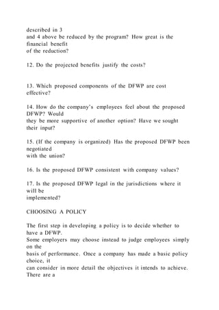 described in 3
and 4 above be reduced by the program? How great is the
financial benefit
of the reduction?
12. Do the projected benefits justify the costs?
13. Which proposed components of the DFWP are cost
effective?
14. How do the company’s employees feel about the proposed
DFWP? Would
they be more supportive of another option? Have we sought
their input?
15. (If the company is organized) Has the proposed DFWP been
negotiated
with the union?
16. Is the proposed DFWP consistent with company values?
17. Is the proposed DFWP legal in the jurisdictions where it
will be
implemented?
CHOOSING A POLICY
The first step in developing a policy is to decide whether to
have a DFWP.
Some employers may choose instead to judge employees simply
on the
basis of performance. Once a company has made a basic policy
choice, it
can consider in more detail the objectives it intends to achieve.
There are a
 