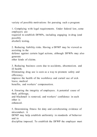 variety of possible motivations for pursuing such a program:
1. Complying with legal requirements. Under federal law, some
employers are
required to establish DFWPs, including engaging in drug (and
possibly
alcohol) testing.
2. Reducing liability risks. Having a DFWP may be viewed as
assisting in the
defense against certain legal actions, although DFWPs may also
generate
other kinds of claims.
3. Reducing business costs due to accidents, absenteeism. and
ill health.
Eliminating drug use is seen as a way to promote safety and
efficiency,
improve the health of the workforce and curtail use of sick
leave, medical
benefits, and workers’ compensation.
4. Ensuring the integrity of employees. A potential cause of
theft, pilferage,
and blackmail is removed, and workers’ confidence in each
other is
enhanced.
5. Determining fitness for duty and corroborating evidence of
misconduct. A
DFWP may help establish uniformity in standards of behavior
and in
discipline imposed. To establish the DFWP the employer must
 