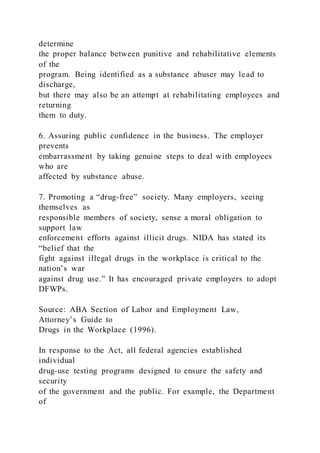 determine
the proper balance between punitive and rehabilitative elements
of the
program. Being identified as a substance abuser may lead to
discharge,
but there may also be an attempt at rehabilitating employees and
returning
them to duty.
6. Assuring public confidence in the business. The employer
prevents
embarrassment by taking genuine steps to deal with employees
who are
affected by substance abuse.
7. Promoting a “drug-free” society. Many employers, seeing
themselves as
responsible members of society, sense a moral obligation to
support law
enforcement efforts against illicit drugs. NIDA has stated its
“belief that the
fight against illegal drugs in the workplace is critical to the
nation’s war
against drug use.” It has encouraged private employers to adopt
DFWPs.
Source: ABA Section of Labor and Employment Law,
Attorney’s Guide to
Drugs in the Workplace (1996).
In response to the Act, all federal agencies established
individual
drug-use testing programs designed to ensure the safety and
security
of the government and the public. For example, the Department
of
 
