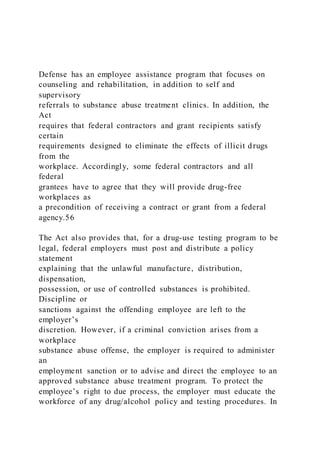 Defense has an employee assistance program that focuses on
counseling and rehabilitation, in addition to self and
supervisory
referrals to substance abuse treatment clinics. In addition, the
Act
requires that federal contractors and grant recipients satisfy
certain
requirements designed to eliminate the effects of illicit drugs
from the
workplace. Accordingly, some federal contractors and all
federal
grantees have to agree that they will provide drug-free
workplaces as
a precondition of receiving a contract or grant from a federal
agency.56
The Act also provides that, for a drug-use testing program to be
legal, federal employers must post and distribute a policy
statement
explaining that the unlawful manufacture, distribution,
dispensation,
possession, or use of controlled substances is prohibited.
Discipline or
sanctions against the offending employee are left to the
employer’s
discretion. However, if a criminal conviction arises from a
workplace
substance abuse offense, the employer is required to administer
an
employment sanction or to advise and direct the employee to an
approved substance abuse treatment program. To protect the
employee’s right to due process, the employer must educate the
workforce of any drug/alcohol policy and testing procedures. In
 