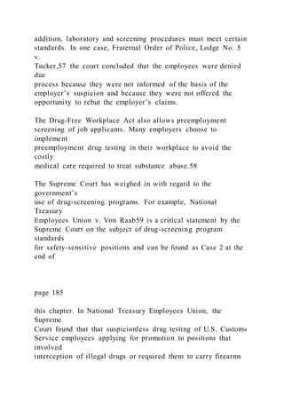 addition, laboratory and screening procedures must meet certain
standards. In one case, Fraternal Order of Police, Lodge No. 5
v.
Tucker,57 the court concluded that the employees were denied
due
process because they were not informed of the basis of the
employer’s suspicion and because they were not offered the
opportunity to rebut the employer’s claims.
The Drug-Free Workplace Act also allows preemployment
screening of job applicants. Many employers choose to
implement
preemployment drug testing in their workplace to avoid the
costly
medical care required to treat substance abuse.58
The Supreme Court has weighed in with regard to the
government’s
use of drug-screening programs. For example, National
Treasury
Employees Union v. Von Raab59 is a critical statement by the
Supreme Court on the subject of drug-screening program
standards
for safety-sensitive positions and can be found as Case 2 at the
end of
page 185
this chapter. In National Treasury Employees Union, the
Supreme
Court found that that suspicionless drug testing of U.S. Customs
Service employees applying for promotion to positions that
involved
interception of illegal drugs or required them to carry firearms
 