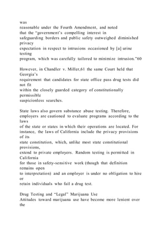 was
reasonable under the Fourth Amendment, and noted
that the “government’s compelling interest in
safeguarding borders and public safety outweighed diminished
privacy
expectation in respect to intrusions occasioned by [a] urine
testing
program, which was carefully tailored to minimize intrusion.”60
However, in Chandler v. Miller,61 the same Court held that
Georgia’s
requirement that candidates for state office pass drug tests did
not fit
within the closely guarded category of constitutionally
permissible
suspicionless searches.
State laws also govern substance abuse testing. Therefore,
employers are cautioned to evaluate programs according to the
laws
of the state or states in which their operations are located. For
instance, the laws of California include the privacy provisions
of its
state constitution, which, unlike most state constitutional
provisions,
extend to private employers. Random testing is permitted in
California
for those in safety-sensitive work (though that definition
remains open
to interpretation) and an employer is under no obligation to hire
or
retain individuals who fail a drug test.
Drug Testing and “Legal” Marijuana Use
Attitudes toward marijuana use have become more lenient over
the
 