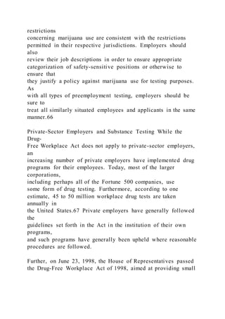 restrictions
concerning marijuana use are consistent with the restrictions
permitted in their respective jurisdictions. Employers should
also
review their job descriptions in order to ensure appropriate
categorization of safety-sensitive positions or otherwise to
ensure that
they justify a policy against marijuana use for testing purposes.
As
with all types of preemployment testing, employers should be
sure to
treat all similarly situated employees and applicants in the same
manner.66
Private-Sector Employers and Substance Testing While the
Drug-
Free Workplace Act does not apply to private-sector employers,
an
increasing number of private employers have implemented drug
programs for their employees. Today, most of the larger
corporations,
including perhaps all of the Fortune 500 companies, use
some form of drug testing. Furthermore, according to one
estimate, 45 to 50 million workplace drug tests are taken
annually in
the United States.67 Private employers have generally followed
the
guidelines set forth in the Act in the institution of their own
programs,
and such programs have generally been upheld where reasonable
procedures are followed.
Further, on June 23, 1998, the House of Representatives passed
the Drug-Free Workplace Act of 1998, aimed at providing small
 