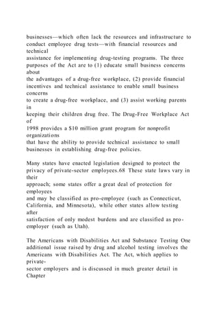 businesses—which often lack the resources and infrastructure to
conduct employee drug tests—with financial resources and
technical
assistance for implementing drug-testing programs. The three
purposes of the Act are to (1) educate small business concerns
about
the advantages of a drug-free workplace, (2) provide financial
incentives and technical assistance to enable small business
concerns
to create a drug-free workplace, and (3) assist working parents
in
keeping their children drug free. The Drug-Free Workplace Act
of
1998 provides a $10 million grant program for nonprofit
organizations
that have the ability to provide technical assistance to small
businesses in establishing drug-free policies.
Many states have enacted legislation designed to protect the
privacy of private-sector employees.68 These state laws vary in
their
approach; some states offer a great deal of protection for
employees
and may be classified as pro-employee (such as Connecticut,
California, and Minnesota), while other states allow testing
after
satisfaction of only modest burdens and are classified as pro-
employer (such as Utah).
The Americans with Disabilities Act and Substance Testing One
additional issue raised by drug and alcohol testing involves the
Americans with Disabilities Act. The Act, which applies to
private-
sector employers and is discussed in much greater detail in
Chapter
 