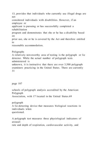 13, provides that individuals who currently use illegal drugs are
not
considered individuals with disabilities. However, if an
employee or
applicant is pursuing or has successfully completed a
rehabilitation
program and demonstrates that she or he has a disability based
on
prior use, she or he is covered by the Act and therefore entitled
to
reasonable accommodation.
Polygraphs
A relatively newsworthy area of testing is the polygraph or lie
detector. While the actual number of polygraph tests
administered is
unknown, it is instructive that there are over 3,500 polygraph
examiners practicing in the United States. There are currently
31
page 187
schools of polygraph analysis accredited by the American
Polygraph
Association, with 17 located in the United States.69
polygraph
A lie-detecting device that measures biological reactions in
individuals when
questioned.
A polygraph test measures three physiological indicators of
arousal:
rate and depth of respiration, cardiovascular activity, and
 