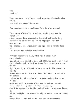 who
inquires?
Must an employer disclose to employees that chemicals wi th
which
they work are potentially harmful?
Can an employer stop employees from forming a union?
These types of questions, which are routinely decided in
workplaces
every day, can have devastating financial and productivity
consequences if mishandled by the employer. Yet, few
employers or
their managers and supervisors are equipped to handle them
well.
That is why this textbook was created.
Between fiscal years 1970, when newly enacted job
discrimination
legislation cases started to rise, and 2016, the number of federal
discrimination suits grew from fewer than 350 per year to its
all-time
high of just shy of 100,000. A major factor in this statistic is
that the
groups protected by Title VII of the Civil Rights Act of 1964
and similar
legislation, including minorities, women, and employees over
40, now
constitute over 70 percent of the total workforce. Add to
that number those protected by laws addressing
disability, genetic and family medical history, wages and hours,
and
unions; workplace environmental right-to-know laws; tort laws;
and
occupational safety and health laws, and the percentage
 