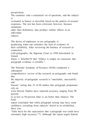 perspiration.
The examiner asks a structured set of questions, and the subject
is
evaluated as honest or deceitful based on the pattern of arousal
responses. The test has been criticized, however, because
stimulants
other than dishonesty may produce similar effects in an
individual
subject.
The desire of employers to use polygraphs is
perplexing when one considers the lack of evidence of
their reliability. After reviewing the balance of research in
connection
with polygraphs, the Supreme Court in 1998 determined in
United
States v. Scheffer70 that “[t]here is simply no consensus that
polygraph evidence is reliable.”
The National Academy of Sciences (NAS) conducted a
subsequent
comprehensive review of the research on polygraphs and found
that
the majority of polygraph research is “unreliable, unscientific
and
biased,” noting that 57 of 80 studies that polygraph proponents
rely on
were flawed. Studies have reported accuracy ranging from 90
percent
to as low as 50 percent (that is, no better than chance). The
NAS
report concluded that while polygraph testing may have some
usefulness (resulting from subjects’ belief in its reliability),
there was
“little basis for the expectation that a polygraph test could have
extremely high accuracy.”71 Although the report urged federal
 