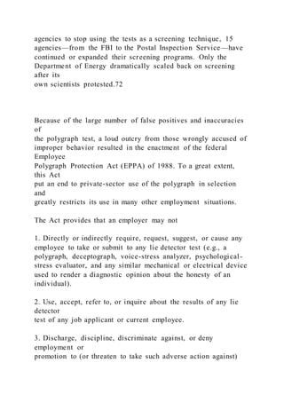 agencies to stop using the tests as a screening technique, 15
agencies—from the FBI to the Postal Inspection Service—have
continued or expanded their screening programs. Only the
Department of Energy dramatically scaled back on screening
after its
own scientists protested.72
Because of the large number of false positives and inaccuracies
of
the polygraph test, a loud outcry from those wrongly accused of
improper behavior resulted in the enactment of the federal
Employee
Polygraph Protection Act (EPPA) of 1988. To a great extent,
this Act
put an end to private-sector use of the polygraph in selection
and
greatly restricts its use in many other employment situations.
The Act provides that an employer may not
1. Directly or indirectly require, request, suggest, or cause any
employee to take or submit to any lie detector test (e.g., a
polygraph, deceptograph, voice-stress analyzer, psychological-
stress evaluator, and any similar mechanical or electrical device
used to render a diagnostic opinion about the honesty of an
individual).
2. Use, accept, refer to, or inquire about the results of any lie
detector
test of any job applicant or current employee.
3. Discharge, discipline, discriminate against, or deny
employment or
promotion to (or threaten to take such adverse action against)
 