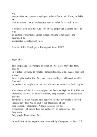 any
prospective or current employee who refuses, declines, or fails
to
take or submit to a lie detector test or who fails such a test.
However, see Exhibit 4.15 for EPPA employer exemptions, as
well
as certain conditions under which private employers are
permitted to
administer a polygraph test.
Exhibit 4.15 Employers Exempted from EPPA
page 188
The Employee Polygraph Protection Act also provides that,
except
in limited settlement-related circumstances, employees may not
waive
their rights under the Act, nor is an employer allowed to offer
financial
incentives to employees to take the test or to waive their rights.
Violations of the Act are subject to fines as high as $10,000 per
violation, as well as reinstatement, employment, or promotion,
and the
payment of back wages and benefits to the adversely affected
individual. The Wage and Hour Division of the
Employment Standards Administration of the
Department of Labor has the authority to administer the
Employee
Polygraph Protection Act.
In addition to the regulations enacted by Congress, at least 27
 