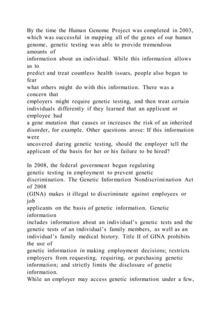 By the time the Human Genome Project was completed in 2003,
which was successful in mapping all of the genes of our human
genome, genetic testing was able to provide tremendous
amounts of
information about an individual. While this information allows
us to
predict and treat countless health issues, people also began to
fear
what others might do with this information. There was a
concern that
employers might require genetic testing, and then treat certain
individuals differently if they learned that an applicant or
employee had
a gene mutation that causes or increases the risk of an inherited
disorder, for example. Other questions arose: If this information
were
uncovered during genetic testing, should the employer tell the
applicant of the basis for her or his failure to be hired?
In 2008, the federal government began regulating
genetic testing in employment to prevent genetic
discrimination. The Genetic Information Nondiscrimination Act
of 2008
(GINA) makes it illegal to discriminate against employees or
job
applicants on the basis of genetic information. Genetic
information
includes information about an individual’s genetic tests and the
genetic tests of an individual’s family members, as well as an
individual’s family medical history. Title II of GINA prohibits
the use of
genetic information in making employment decisions; restricts
employers from requesting, requiring, or purchasing genetic
information; and strictly limits the disclosure of genetic
information.
While an employer may access genetic information under a few,
 