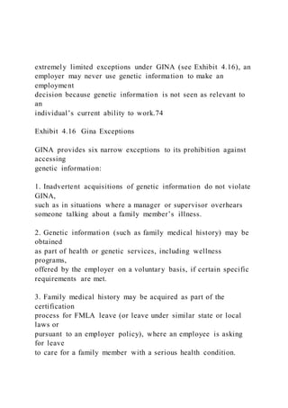 extremely limited exceptions under GINA (see Exhibit 4.16), an
employer may never use genetic information to make an
employment
decision because genetic information is not seen as relevant to
an
individual’s current ability to work.74
Exhibit 4.16 Gina Exceptions
GINA provides six narrow exceptions to its prohibition against
accessing
genetic information:
1. Inadvertent acquisitions of genetic information do not violate
GINA,
such as in situations where a manager or supervisor overhears
someone talking about a family member’s illness.
2. Genetic information (such as family medical history) may be
obtained
as part of health or genetic services, including wellness
programs,
offered by the employer on a voluntary basis, if certain specific
requirements are met.
3. Family medical history may be acquired as part of the
certification
process for FMLA leave (or leave under similar state or local
laws or
pursuant to an employer policy), where an employee is asking
for leave
to care for a family member with a serious health condition.
 