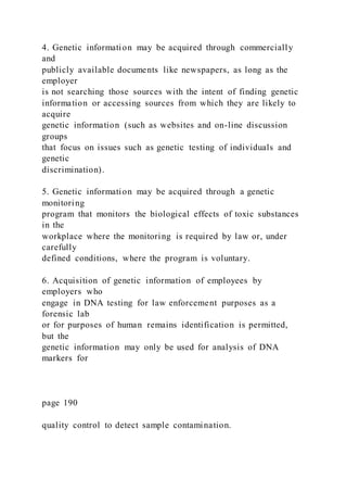 4. Genetic information may be acquired through commercially
and
publicly available documents like newspapers, as long as the
employer
is not searching those sources with the intent of finding genetic
information or accessing sources from which they are likely to
acquire
genetic information (such as websites and on-line discussion
groups
that focus on issues such as genetic testing of individuals and
genetic
discrimination).
5. Genetic information may be acquired through a genetic
monitoring
program that monitors the biological effects of toxic substances
in the
workplace where the monitoring is required by law or, under
carefully
defined conditions, where the program is voluntary.
6. Acquisition of genetic information of employees by
employers who
engage in DNA testing for law enforcement purposes as a
forensic lab
or for purposes of human remains identification is permitted,
but the
genetic information may only be used for analysis of DNA
markers for
page 190
quality control to detect sample contamination.
 