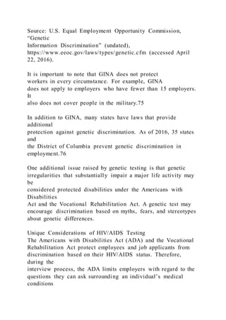 Source: U.S. Equal Employment Opportunity Commission,
“Genetic
Information Discrimination” (undated),
https://www.eeoc.gov/laws/types/genetic.cfm (accessed April
22, 2016).
It is important to note that GINA does not protect
workers in every circumstance. For example, GINA
does not apply to employers who have fewer than 15 employers.
It
also does not cover people in the military.75
In addition to GINA, many states have laws that provide
additional
protection against genetic discrimination. As of 2016, 35 states
and
the District of Columbia prevent genetic discrimination in
employment.76
One additional issue raised by genetic testing is that genetic
irregularities that substantially impair a major life activity may
be
considered protected disabilities under the Americans with
Disabilities
Act and the Vocational Rehabilitation Act. A genetic test may
encourage discrimination based on myths, fears, and stereotypes
about genetic differences.
Unique Considerations of HIV/AIDS Testing
The Americans with Disabilities Act (ADA) and the Vocational
Rehabilitation Act protect employees and job applicants from
discrimination based on their HIV/AIDS status. Therefore,
during the
interview process, the ADA limits employers with regard to the
questions they can ask surrounding an individual’s medical
conditions
 