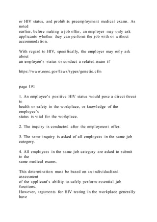 or HIV status, and prohibits preemployment medical exams. As
noted
earlier, before making a job offer, an employer may only ask
applicants whether they can perform the job with or without
accommodation.
With regard to HIV, specifically, the employer may only ask
about
an employee’s status or conduct a related exam if
https://www.eeoc.gov/laws/types/genetic.cfm
page 191
1. An employee’s positive HIV status would pose a direct threat
to
health or safety in the workplace, or knowledge of the
employee’s
status is vital for the workplace.
2. The inquiry is conducted after the employment offer.
3. The same inquiry is asked of all employees in the same job
category.
4. All employees in the same job category are asked to submit
to the
same medical exams.
This determination must be based on an individualized
assessment
of the applicant’s ability to safely perform essential job
functions.
However, arguments for HIV testing in the workplace generally
have
 