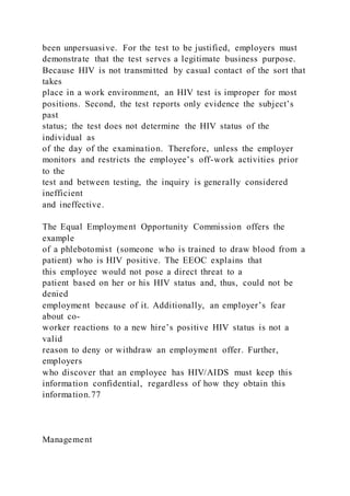 been unpersuasive. For the test to be justified, employers must
demonstrate that the test serves a legitimate business purpose.
Because HIV is not transmitted by casual contact of the sort that
takes
place in a work environment, an HIV test is improper for most
positions. Second, the test reports only evidence the subject’s
past
status; the test does not determine the HIV status of the
individual as
of the day of the examination. Therefore, unless the employer
monitors and restricts the employee’s off-work activities prior
to the
test and between testing, the inquiry is generally considered
inefficient
and ineffective.
The Equal Employment Opportunity Commission offers the
example
of a phlebotomist (someone who is trained to draw blood from a
patient) who is HIV positive. The EEOC explains that
this employee would not pose a direct threat to a
patient based on her or his HIV status and, thus, could not be
denied
employment because of it. Additionally, an employer’s fear
about co-
worker reactions to a new hire’s positive HIV status is not a
valid
reason to deny or withdraw an employment offer. Further,
employers
who discover that an employee has HIV/AIDS must keep this
information confidential, regardless of how they obtain this
information.77
Management
 