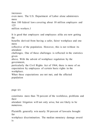 increases
even more. The U.S. Department of Labor alone administers
more
than 180 federal laws covering about 10 million employers and
125
million workers.1
It is good that employers and employees alike are now getting
the
benefits derived from having a safer, fairer workplace and one
more
reflective of the population. However, this is not without its
attendant
challenges. One of those challenges is reflected in the statistics
given
above. With the advent of workplace regulation by the
government,
particularly the Civil Rights Act of 1964, there is more of an
expectation by employees of certain basic rights in the
workplace.
When these expectations are not met, and the affected
population
page xiv
constitutes more than 70 percent of the workforce, problems and
their
attendant litigation will not only arise, but are likely to be
numerous.
Plaintiffs generally win nearly 50 percent of lawsuits brought
for
workplace discrimination. The median monetary damage award
is
 