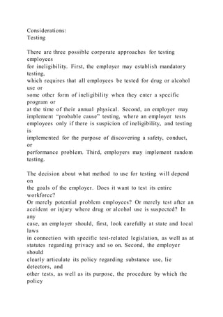 Considerations:
Testing
There are three possible corporate approaches for testing
employees
for ineligibility. First, the employer may establish mandatory
testing,
which requires that all employees be tested for drug or alcohol
use or
some other form of ineligibility when they enter a specific
program or
at the time of their annual physical. Second, an employer may
implement “probable cause” testing, where an employer tests
employees only if there is suspicion of ineligibility, and testing
is
implemented for the purpose of discovering a safety, conduct,
or
performance problem. Third, employers may implement random
testing.
The decision about what method to use for testing will depend
on
the goals of the employer. Does it want to test its entire
workforce?
Or merely potential problem employees? Or merely test after an
accident or injury where drug or alcohol use is suspected? In
any
case, an employer should, first, look carefully at state and local
laws
in connection with specific test-related legislation, as well as at
statutes regarding privacy and so on. Second, the employer
should
clearly articulate its policy regarding substance use, lie
detectors, and
other tests, as well as its purpose, the procedure by which the
policy
 