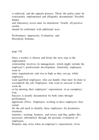 is enforced, and the appeals process. Third, the policy must be
consistently implemented and diligently documented. Possible
human
and laboratory errors must be minimized. Fourth, all positive
results
should be confirmed with additional tests.
Performance Appraisals, Evaluation, and
Discipline Schemes
page 192
Once a worker is chosen and hired, the next step in the
employment
relationship involves its management, which might include the
employee’s professional development. Generally, employees
want to
enter organizations and rise as high as they can go, while
employers
want qualified employees who can handle what must be done to
accomplish the job. Employees who want to succeed in their
work do
so by meeting their employers’ expectations in an exemplary
way.
Success is usually documented by both sides through
performance
appraisals (PAs) . Employers wishing to have employees best
suited
for the job need to identify these employees for promotion,
retention,
transfers, training, bonuses, and raises; and they gather this
necessary information through the periodic evaluation of
employees.
Disputes may arise when an employer’s expectations of an
 