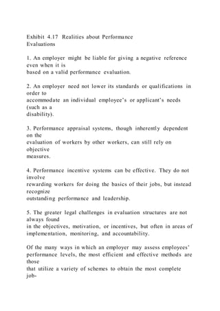 Exhibit 4.17 Realities about Performance
Evaluations
1. An employer might be liable for giving a negative reference
even when it is
based on a valid performance evaluation.
2. An employer need not lower its standards or qualifications in
order to
accommodate an individual employee’s or applicant’s needs
(such as a
disability).
3. Performance appraisal systems, though inherently dependent
on the
evaluation of workers by other workers, can still rely on
objective
measures.
4. Performance incentive systems can be effective. They do not
involve
rewarding workers for doing the basics of their jobs, but instead
recognize
outstanding performance and leadership.
5. The greater legal challenges in evaluation structures are not
always found
in the objectives, motivation, or incentives, but often in areas of
implementation, monitoring, and accountability.
Of the many ways in which an employer may assess employees’
performance levels, the most efficient and effective methods are
those
that utilize a variety of schemes to obtain the most complete
job-
 