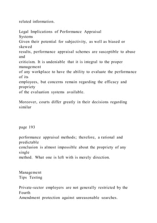 related information.
Legal Implications of Performance Appraisal
Systems
Given their potential for subjectivity, as well as biased or
skewed
results, performance appraisal schemes are susceptible to abuse
and
criticism. It is undeniable that it is integral to the proper
management
of any workplace to have the ability to evaluate the performance
of its
employees, but concerns remain regarding the efficacy and
propriety
of the evaluation systems available.
Moreover, courts differ greatly in their decisions regarding
similar
page 193
performance appraisal methods; therefore, a rational and
predictable
conclusion is almost impossible about the propriety of any
single
method. What one is left with is merely direction.
Management
Tips Testing
Private-sector employers are not generally restricted by the
Fourth
Amendment protection against unreasonable searches.
 