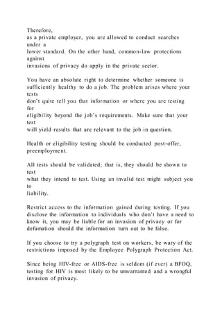 Therefore,
as a private employer, you are allowed to conduct searches
under a
lower standard. On the other hand, common-law protections
against
invasions of privacy do apply in the private sector.
You have an absolute right to determine whether someone is
sufficiently healthy to do a job. The problem arises where your
tests
don’t quite tell you that information or where you are testing
for
eligibility beyond the job’s requirements. Make sure that your
test
will yield results that are relevant to the job in question.
Health or eligibility testing should be conducted post-offer,
preemployment.
All tests should be validated; that is, they should be shown to
test
what they intend to test. Using an invalid test might subject you
to
liability.
Restrict access to the information gained during testing. If you
disclose the information to individuals who don’t have a need to
know it, you may be liable for an invasion of privacy or for
defamation should the information turn out to be false.
If you choose to try a polygraph test on workers, be wary of the
restrictions imposed by the Employee Polygraph Protection Act.
Since being HIV-free or AIDS-free is seldom (if ever) a BFOQ,
testing for HIV is most likely to be unwarranted and a wrongful
invasion of privacy.
 