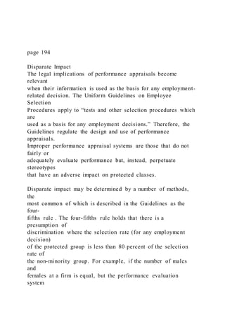 page 194
Disparate Impact
The legal implications of performance appraisals become
relevant
when their information is used as the basis for any employment-
related decision. The Uniform Guidelines on Employee
Selection
Procedures apply to “tests and other selection procedures which
are
used as a basis for any employment decisions.” Therefore, the
Guidelines regulate the design and use of performance
appraisals.
Improper performance appraisal systems are those that do not
fairly or
adequately evaluate performance but, instead, perpetuate
stereotypes
that have an adverse impact on protected classes.
Disparate impact may be determined by a number of methods,
the
most common of which is described in the Guidelines as the
four-
fifths rule . The four-fifths rule holds that there is a
presumption of
discrimination where the selection rate (for any employment
decision)
of the protected group is less than 80 percent of the selecti on
rate of
the non-minority group. For example, if the number of males
and
females at a firm is equal, but the performance evaluation
system
 
