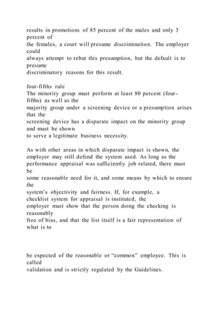 results in promotions of 85 percent of the males and only 3
percent of
the females, a court will presume discrimination. The employer
could
always attempt to rebut this presumption, but the default is to
presume
discriminatory reasons for this result.
four-fifths rule
The minority group must perform at least 80 percent (four-
fifths) as well as the
majority group under a screening device or a presumption arises
that the
screening device has a disparate impact on the minority group
and must be shown
to serve a legitimate business necessity.
As with other areas in which disparate impact is shown, the
employer may still defend the system used. As long as the
performance appraisal was sufficiently job related, there must
be
some reasonable need for it, and some means by which to ensure
the
system’s objectivity and fairness. If, for example, a
checklist system for appraisal is instituted, the
employer must show that the person doing the checking is
reasonably
free of bias, and that the list itself is a fair representation of
what is to
be expected of the reasonable or “common” employee. This is
called
validation and is strictly regulated by the Guidelines.
 