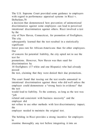 The U.S. Supreme Court provided some guidance to employers
with regard to performance appraisal systems in Ricci v.
DeStefano,78
a decision that demonstrated how prevention of unintentional
discrimination against some employees can lead to perceived
intentional discrimination against others. Ricci involved a test
by the
city of New Haven, Connecticut, for promotion of firefighters.
The city
subsequently learned that the test resulted in a statistically
significant
lower pass rate for African-Americans than for other employees.
Out
of concern for potential liability, the city opted not to use the
test for
promotions. However, New Haven was then sued for
discrimination by
18 firefighters (17 white and one Hispanic) who had already
passed
the test, claiming that they were denied their due promotions.
The court found that tossing out the test results amounted to
intentional discrimination against those who did well unless the
employer could demonstrate a “strong basis in evidence” that
the test
would lead to liability. To the contrary, as long as the test was
“job
related and consistent with business necessity” and the
employer did
not refuse to use other methods with less discriminatory impact,
the
employer needed to maintain the original test.
The holding in Ricci provides a strong incentive for employers
to
examine thoroughly any test before integrating it into an
 