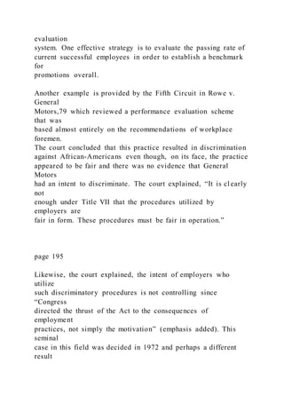 evaluation
system. One effective strategy is to evaluate the passing rate of
current successful employees in order to establish a benchmark
for
promotions overall.
Another example is provided by the Fifth Circuit in Rowe v.
General
Motors,79 which reviewed a performance evaluation scheme
that was
based almost entirely on the recommendations of workplace
foremen.
The court concluded that this practice resulted in discrimination
against African-Americans even though, on its face, the practice
appeared to be fair and there was no evidence that General
Motors
had an intent to discriminate. The court explained, “It is cl early
not
enough under Title VII that the procedures utilized by
employers are
fair in form. These procedures must be fair in operation.”
page 195
Likewise, the court explained, the intent of employers who
utilize
such discriminatory procedures is not controlling since
“Congress
directed the thrust of the Act to the consequences of
employment
practices, not simply the motivation” (emphasis added). This
seminal
case in this field was decided in 1972 and perhaps a different
result
 